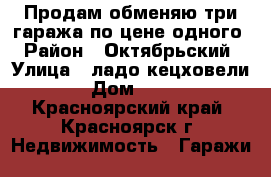 Продам-обменяю три гаража по цене одного › Район ­ Октябрьский › Улица ­ ладо кецховели › Дом ­ 31 - Красноярский край, Красноярск г. Недвижимость » Гаражи   